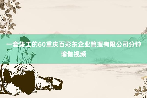 一套竣工的60重庆百彩东企业管理有限公司分钟瑜伽视频