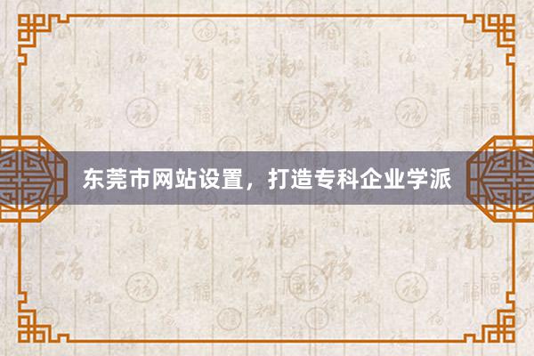 东莞市网站设置，打造专科企业学派